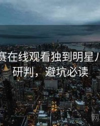 每日大赛在线观看独到明星八卦风向研判，避坑必读