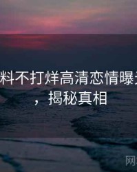 0010. 黑料不打烊高清恋情曝光全纪录，揭秘真相