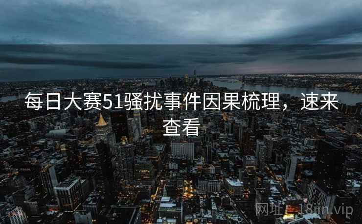 每日大赛51骚扰事件因果梳理，速来查看