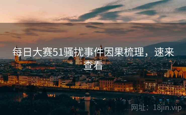 每日大赛51骚扰事件因果梳理，速来查看