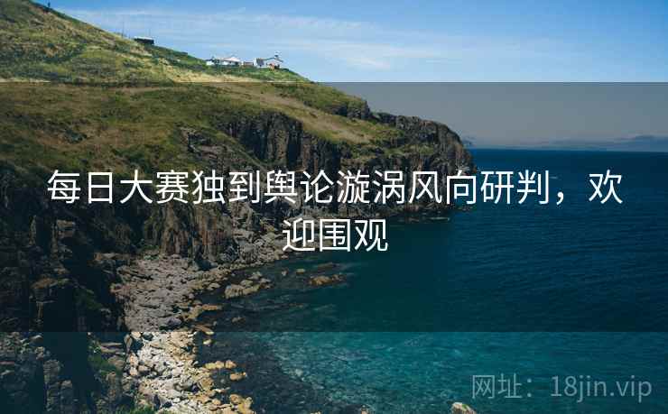 每日大赛独到舆论漩涡风向研判，欢迎围观