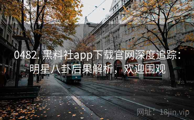 0482. 黑料社app下载官网深度追踪：明星八卦后果解析，欢迎围观