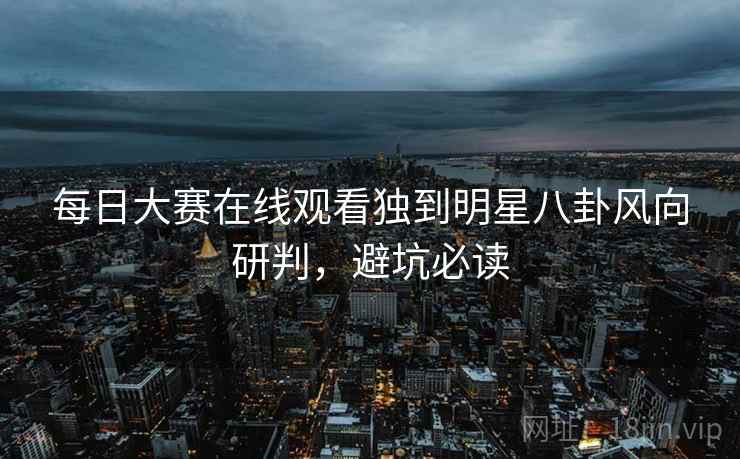 每日大赛在线观看独到明星八卦风向研判，避坑必读