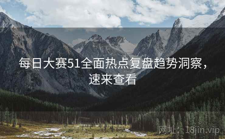 每日大赛51全面热点复盘趋势洞察，速来查看