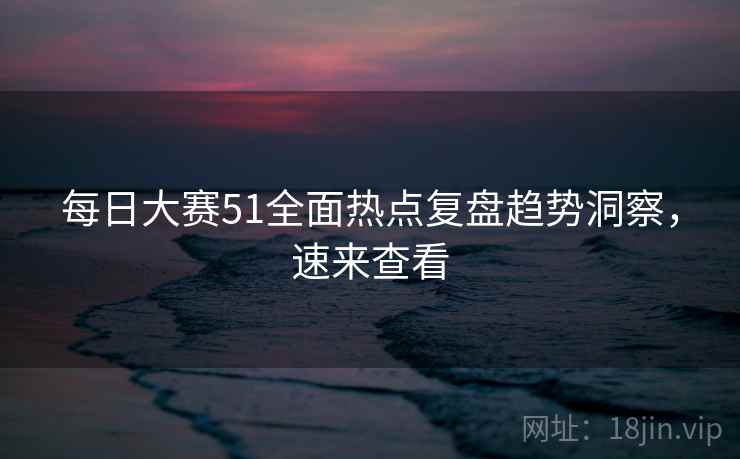 每日大赛51全面热点复盘趋势洞察，速来查看