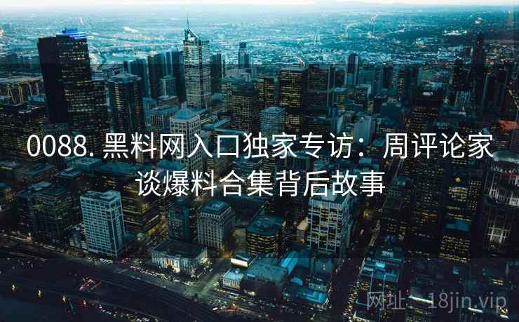 0088. 黑料网入口独家专访：周评论家谈爆料合集背后故事