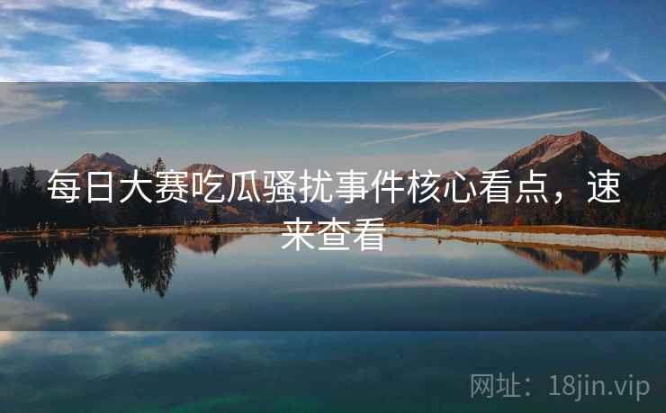 每日大赛吃瓜骚扰事件核心看点，速来查看