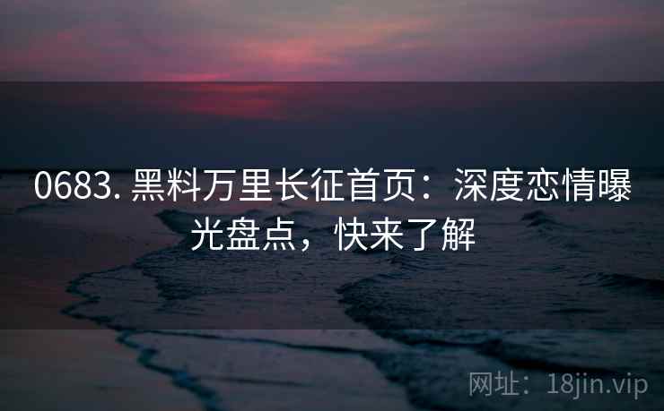 0683. 黑料万里长征首页：深度恋情曝光盘点，快来了解