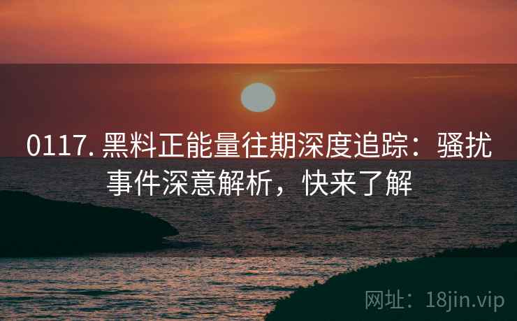 0117. 黑料正能量往期深度追踪：骚扰事件深意解析，快来了解