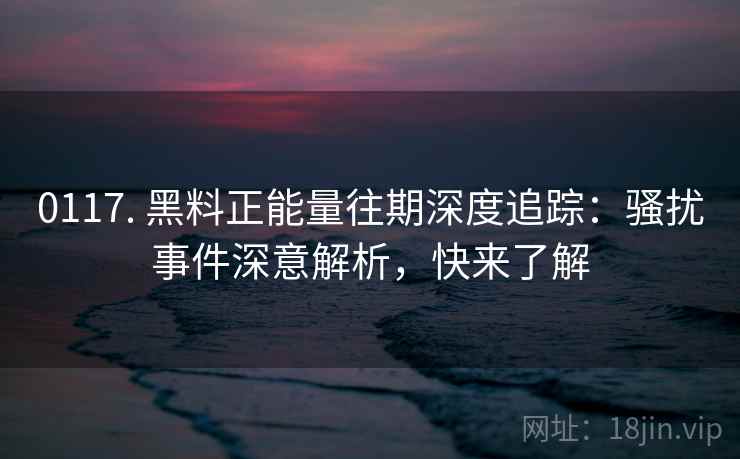 0117. 黑料正能量往期深度追踪：骚扰事件深意解析，快来了解