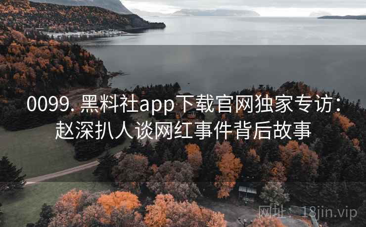 0099. 黑料社app下载官网独家专访：赵深扒人谈网红事件背后故事