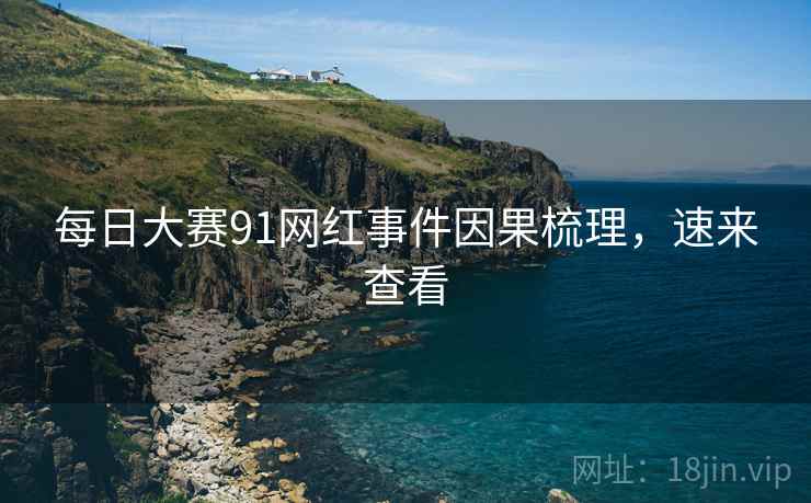 每日大赛91网红事件因果梳理，速来查看