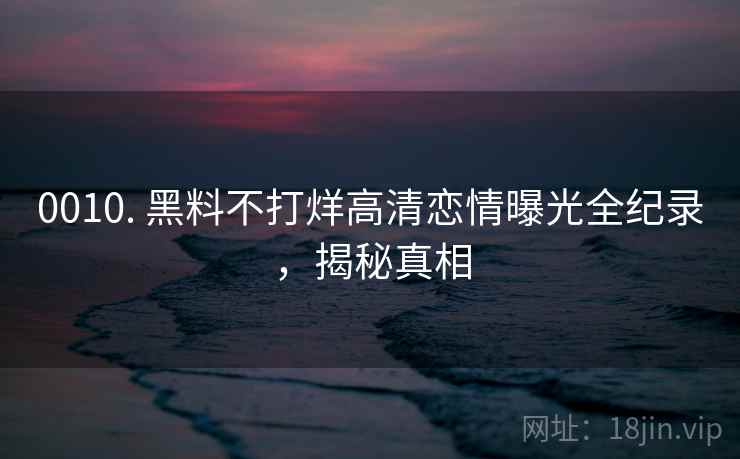 0010. 黑料不打烊高清恋情曝光全纪录，揭秘真相