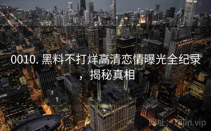0010. 黑料不打烊高清恋情曝光全纪录，揭秘真相