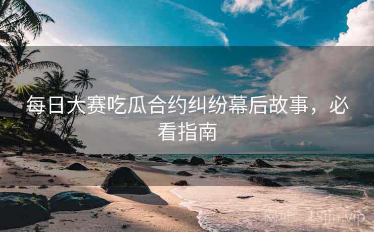 每日大赛吃瓜合约纠纷幕后故事，必看指南