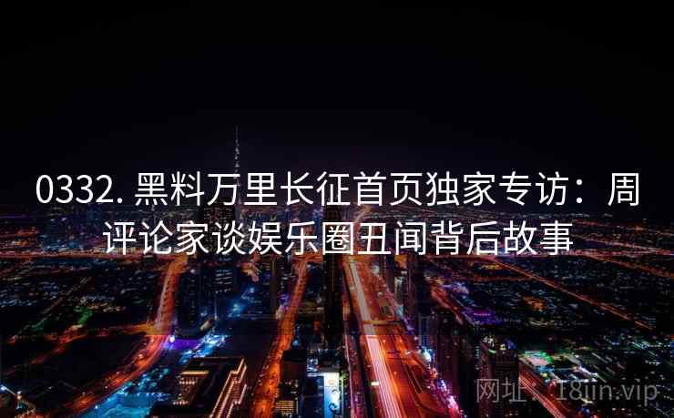 0332. 黑料万里长征首页独家专访：周评论家谈娱乐圈丑闻背后故事