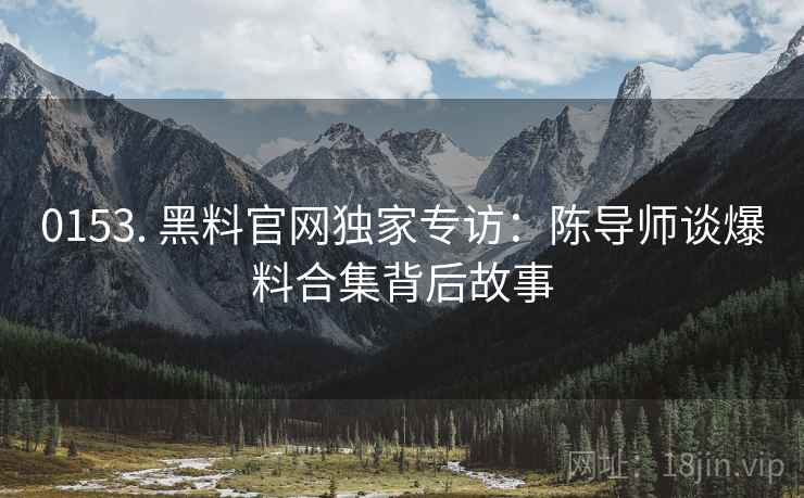 0153. 黑料官网独家专访：陈导师谈爆料合集背后故事