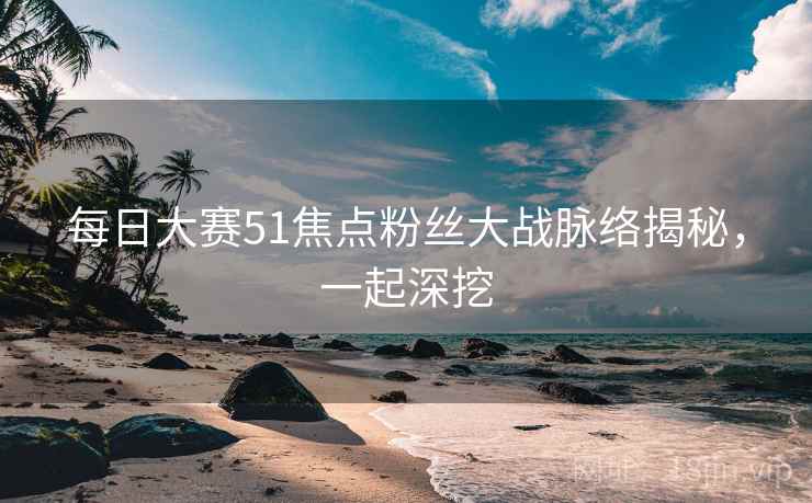 每日大赛51焦点粉丝大战脉络揭秘，一起深挖